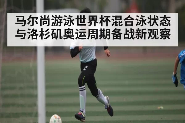 马尔尚游泳世界杯混合泳状态与洛杉矶奥运周期备战新观察